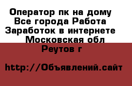 Оператор пк на дому - Все города Работа » Заработок в интернете   . Московская обл.,Реутов г.